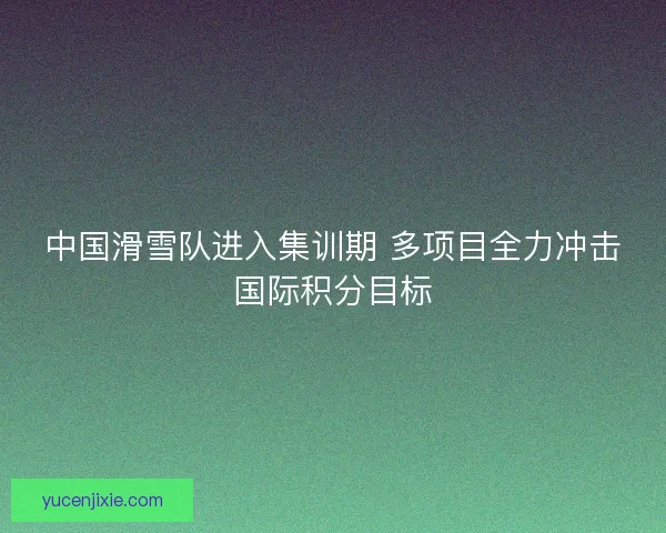 中国滑雪队进入集训期 多项目全力冲击国际积分目标