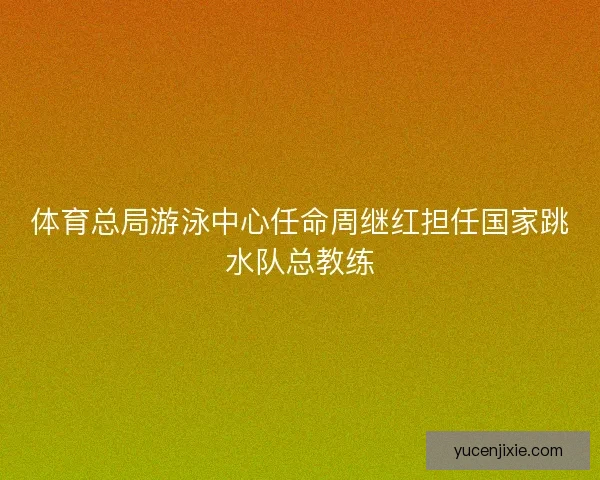 体育总局游泳中心任命周继红担任国家跳水队总教练 体育总局游泳中心任命周继红担任国家跳水队总教练
