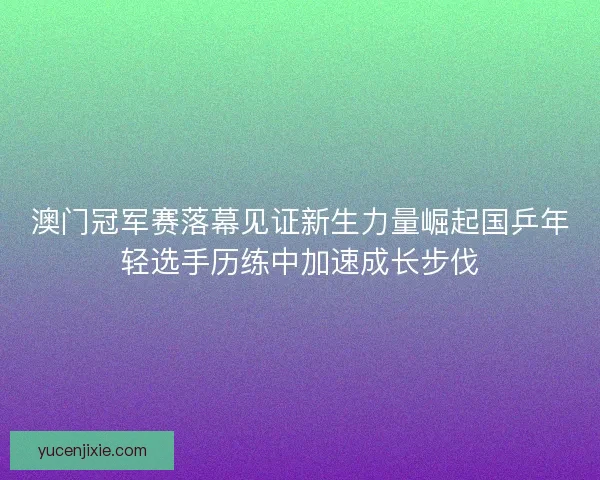 澳门冠军赛落幕见证新生力量崛起国乒年轻选手历练中加速成长步伐