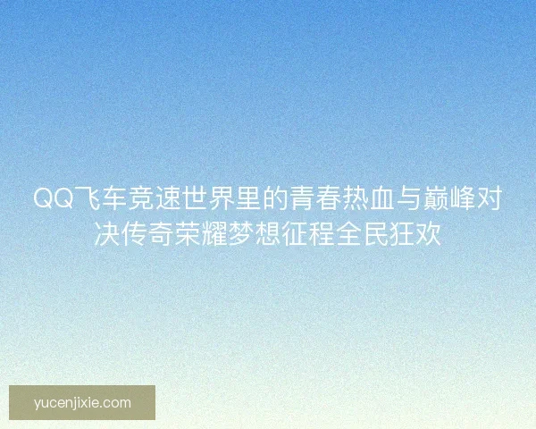 QQ飞车竞速世界里的青春热血与巅峰对决传奇荣耀梦想征程全民狂欢 QQ飞车竞速世界里的青春热血与巅峰对决传奇荣耀梦想征程全民狂欢