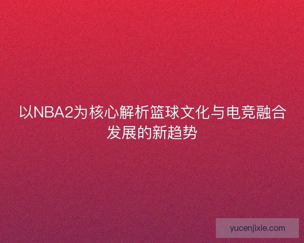 以NBA2为核心解析篮球文化与电竞融合发展的新趋势 以NBA2为核心解析篮球文化与电竞融合发展的新趋势