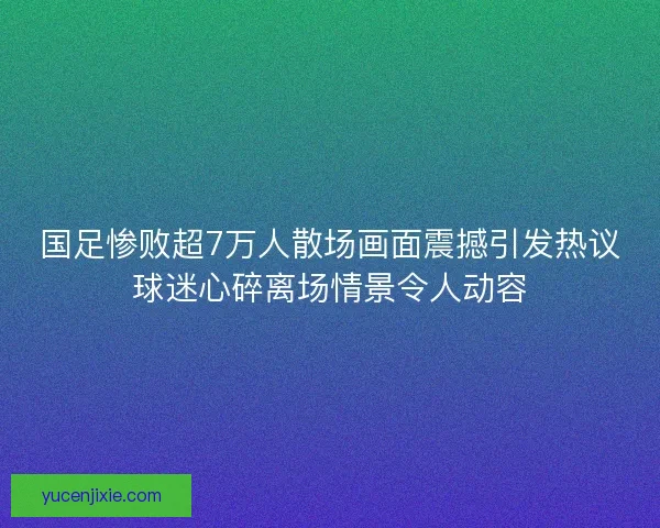 国足惨败超7万人散场画面震撼引发热议球迷心碎离场情景令人动容