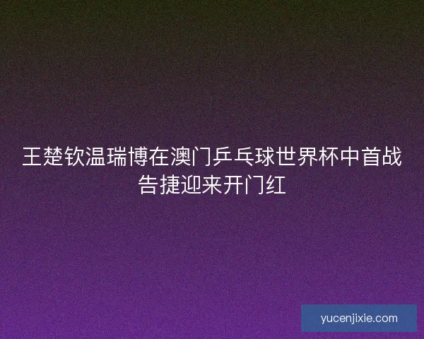 王楚钦温瑞博在澳门乒乓球世界杯中首战告捷迎来开门红 王楚钦温瑞博在澳门乒乓球世界杯中首战告捷迎来开门红