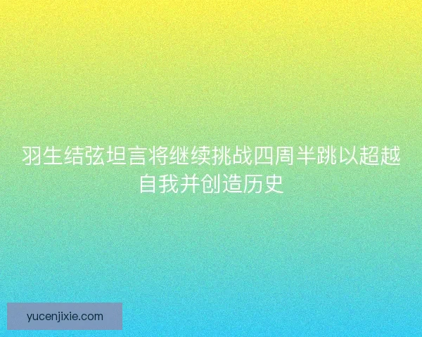 羽生结弦坦言将继续挑战四周半跳以超越自我并创造历史