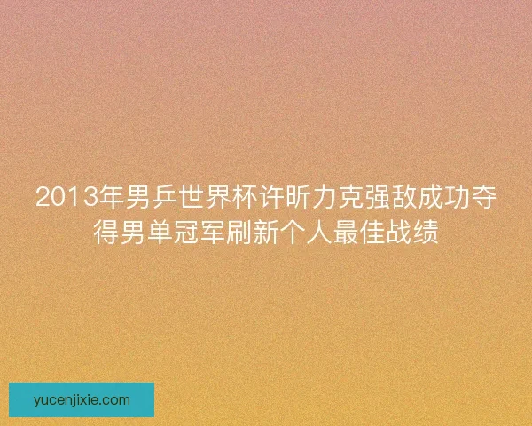 2013年男乒世界杯许昕力克强敌成功夺得男单冠军刷新个人最佳战绩 2013年男乒世界杯许昕力克强敌成功夺得男单冠军刷新个人最佳战绩