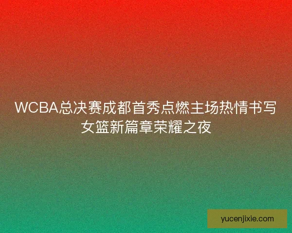 WCBA总决赛成都首秀点燃主场热情书写女篮新篇章荣耀之夜