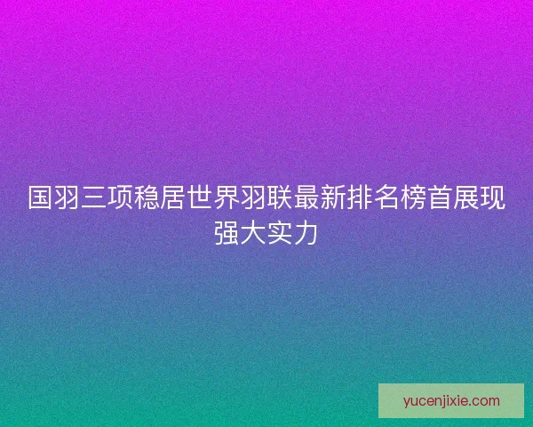 国羽三项稳居世界羽联最新排名榜首展现强大实力