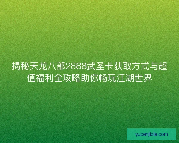 揭秘天龙八部2888武圣卡获取方式与超值福利全攻略助你畅玩江湖世界