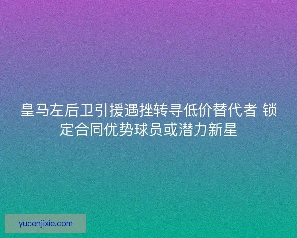 皇马左后卫引援遇挫转寻低价替代者 锁定合同优势球员或潜力新星