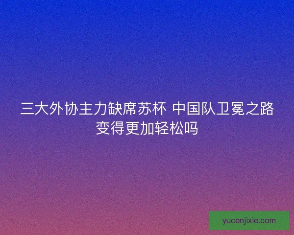 三大外协主力缺席苏杯 中国队卫冕之路变得更加轻松吗 三大外协主力缺席苏杯 中国队卫冕之路变得更加轻松吗