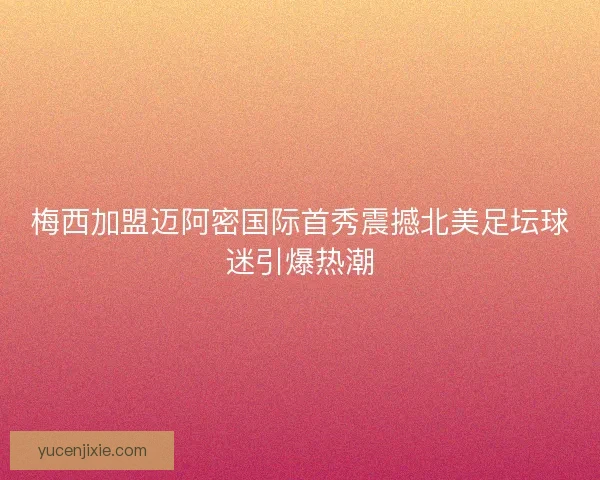 梅西加盟迈阿密国际首秀震撼北美足坛球迷引爆热潮
