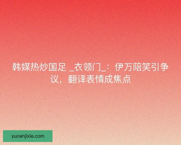 韩媒热炒国足 _衣领门_：伊万陪笑引争议，翻译表情成焦点
