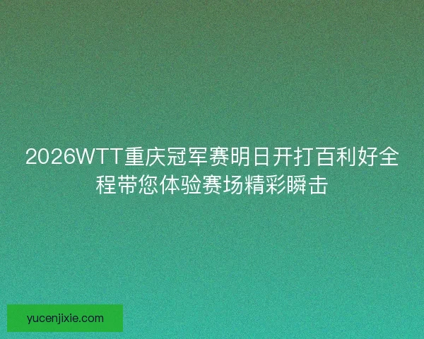 2026WTT重庆冠军赛明日开打百利好全程带您体验赛场精彩瞬击
