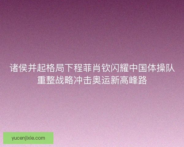 诸侯并起格局下程菲肖钦闪耀中国体操队重整战略冲击奥运新高峰路 诸侯并起格局下程菲肖钦闪耀中国体操队重整战略冲击奥运新高峰路
