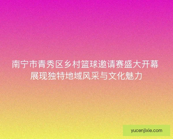 南宁市青秀区乡村篮球邀请赛盛大开幕 展现独特地域风采与文化魅力 南宁市青秀区乡村篮球邀请赛盛大开幕 展现独特地域风采与文化魅力
