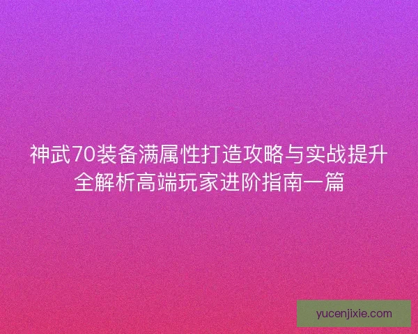 神武70装备满属性打造攻略与实战提升全解析高端玩家进阶指南一篇 神武70装备满属性打造攻略与实战提升全解析高端玩家进阶指南一篇