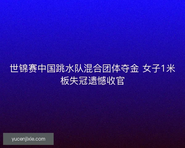 世锦赛中国跳水队混合团体夺金 女子1米板失冠遗憾收官