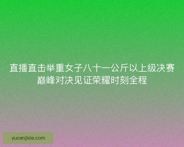 直播直击举重女子八十一公斤以上级决赛巅峰对决见证荣耀时刻全程