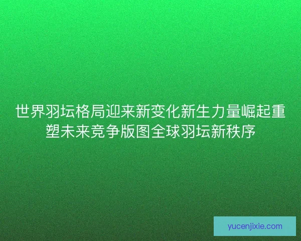 世界羽坛格局迎来新变化新生力量崛起重塑未来竞争版图全球羽坛新秩序 世界羽坛格局迎来新变化新生力量崛起重塑未来竞争版图全球羽坛新秩序