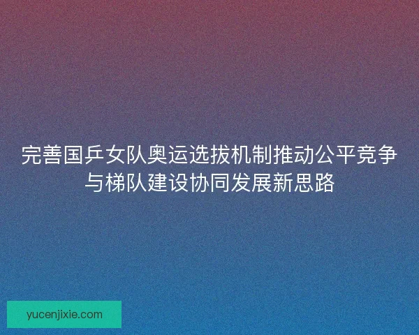 完善国乒女队奥运选拔机制推动公平竞争与梯队建设协同发展新思路 完善国乒女队奥运选拔机制推动公平竞争与梯队建设协同发展新思路