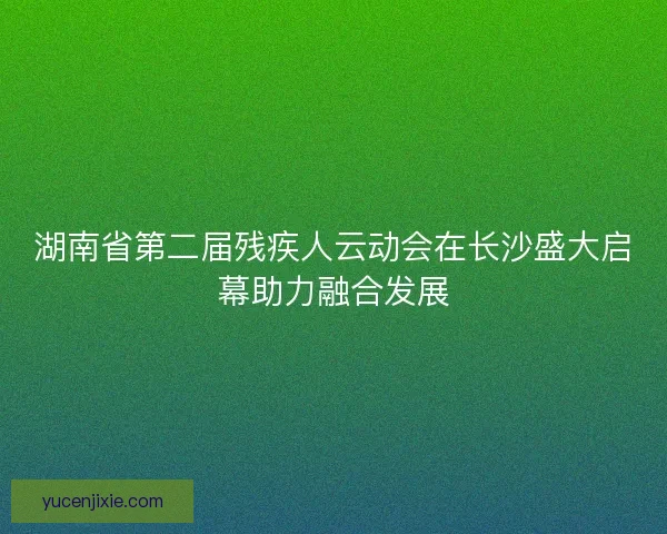 湖南省第二届残疾人云动会在长沙盛大启幕助力融合发展 湖南省第二届残疾人云动会在长沙盛大启幕助力融合发展
