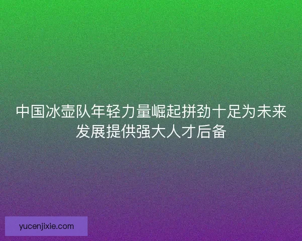 中国冰壶队年轻力量崛起拼劲十足为未来发展提供强大人才后备 中国冰壶队年轻力量崛起拼劲十足为未来发展提供强大人才后备