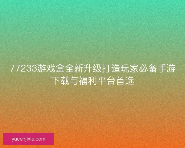 77233游戏盒全新升级打造玩家必备手游下载与福利平台首选